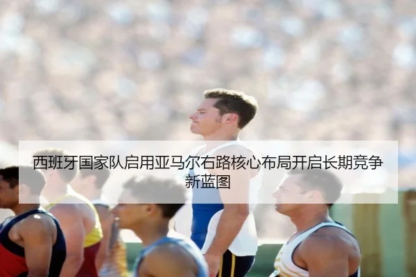 西班牙国家队启用亚马尔右路核心布局开启长期竞争新蓝图