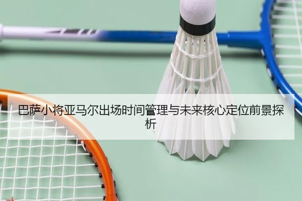 巴萨小将亚马尔出场时间管理与未来核心定位前景探析