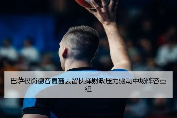 巴萨权衡德容夏窗去留抉择财政压力驱动中场阵容重组