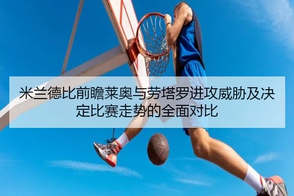米兰德比前瞻莱奥与劳塔罗进攻威胁及决定比赛走势的全面对比