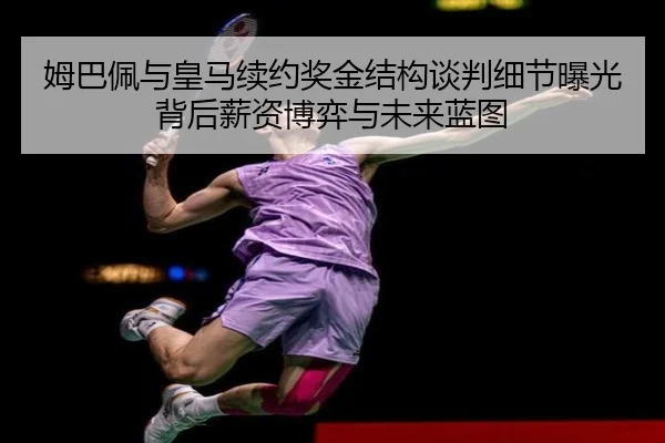 姆巴佩与皇马续约奖金结构谈判细节曝光背后薪资博弈与未来蓝图