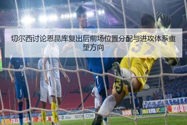 切尔西讨论恩昆库复出后前场位置分配与进攻体系重塑方向