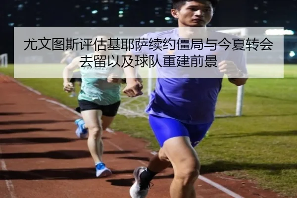 尤文图斯评估基耶萨续约僵局与今夏转会去留以及球队重建前景