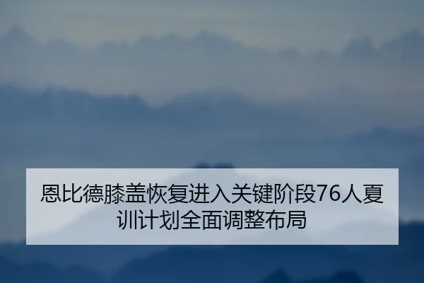 恩比德膝盖恢复进入关键阶段76人夏训计划全面调整布局